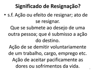 Significado de Resignação? 
• s.f. Ação ou efeito de resignar; ato de 
se resignar. 
Que se submete ao desejo de uma 
outra pessoa; que é submisso a ação 
do destino. 
Ação de se demitir voluntariamente 
de um trabalho, cargo, emprego etc. 
Ação de aceitar pacificamente as 
dores ou sofrimentos da vida. 6 
 