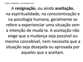 Origem: Wikipédia, a enciclopédia livre. 
A resignação, ou ainda aceitação, 
na espiritualidade, na conscientização e 
na psicologia humana, geralmente se 
refere a experienciar uma situação sem 
a intenção de mudá-la. A aceitação não 
exige que a mudança seja possível ou 
mesmo concebível, nem necessita que a 
situação seja desejada ou aprovada por 
aqueles que a aceitam. 
7 
 