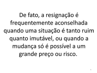 De fato, a resignação é 
frequentemente aconselhada 
quando uma situação é tanto ruim 
quanto imutável, ou quando a 
mudança só é possível a um 
grande preço ou risco. 
8 
 