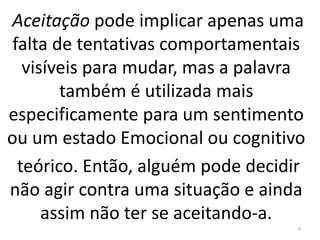 Aceitação pode implicar apenas uma 
falta de tentativas comportamentais 
visíveis para mudar, mas a palavra 
também é utilizada mais 
especificamente para um sentimento 
ou um estado Emocional ou cognitivo 
teórico. Então, alguém pode decidir 
não agir contra uma situação e ainda 
assim não ter se aceitando-a. 
9 
 