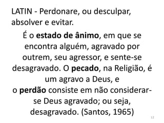 LATIN - Perdonare, ou desculpar, 
absolver e evitar. 
É o estado de ânimo, em que se 
encontra alguém, agravado por 
outrem, seu agressor, e sente-se 
desagravado. O pecado, na Religião, é 
um agravo a Deus, e 
o perdão consiste em não considerar-se 
Deus agravado; ou seja, 
desagravado. (Santos, 1965) 
12 
 