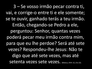 3 – Se vosso irmão pecar contra ti, 
vai, e corrige-o entre ti e ele somente; 
se te ouvir, ganhado terás a teu irmão. 
Então, chegando-se Pedro a ele, 
perguntou: Senhor, quantas vezes 
poderá pecar meu irmão contra mim, 
para que eu lhe perdoe? Será até sete 
vezes? Respondeu-lhe Jesus: Não te 
digo que até sete vezes, mas até 
setenta vezes sete vezes. (Mateus, XVIII: 15, 21e 22). 
 