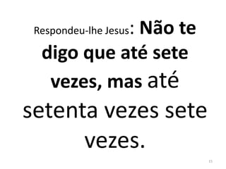 Respondeu-lhe Jesus: Não te 
digo que até sete 
vezes, mas até 
setenta vezes sete 
vezes. 
15 
 