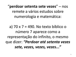 “perdoar setenta sete vezes” ─ nos 
remete a vários estudos sobre 
numerologia e matemática: 
a) 70 x 7 = 490. No texto bíblico o 
número 7 aparece como a 
representação do infinito, o mesmo 
que dizer: “Perdoar até setenta vezes 
sete, vezes, vezes, vezes...” 
16 
 
