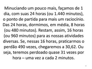 Minuciando um pouco mais, façamos de 1 
dia, com suas 24 horas (ou 1.440 minutos), 
o ponto de partida para mais um raciocínio. 
Das 24 horas, dormimos, em média, 8 horas 
(ou 480 minutos). Restam, assim, 16 horas 
(ou 960 minutos) para as nossas atividades 
diversas. Se, nessas 16 horas, praticarmos o 
perdão 490 vezes, chegaremos a 30,62. Ou 
seja, teremos perdoado quase 31 vezes por 
hora ─ uma vez a cada 2 minutos. 
18 
 
