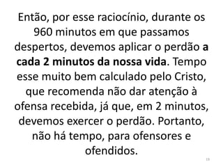 Então, por esse raciocínio, durante os 
960 minutos em que passamos 
despertos, devemos aplicar o perdão a 
cada 2 minutos da nossa vida. Tempo 
esse muito bem calculado pelo Cristo, 
que recomenda não dar atenção à 
ofensa recebida, já que, em 2 minutos, 
devemos exercer o perdão. Portanto, 
não há tempo, para ofensores e 
ofendidos. 
19 
 