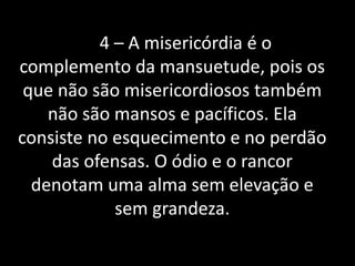 4 – A misericórdia é o 
complemento da mansuetude, pois os 
que não são misericordiosos também 
não são mansos e pacíficos. Ela 
consiste no esquecimento e no perdão 
das ofensas. O ódio e o rancor 
denotam uma alma sem elevação e 
sem grandeza. 
 