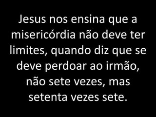 Jesus nos ensina que a 
misericórdia não deve ter 
limites, quando diz que se 
deve perdoar ao irmão, 
não sete vezes, mas 
setenta vezes sete. 
 