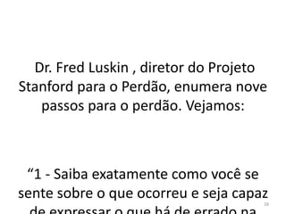 Dr. Fred Luskin , diretor do Projeto 
Stanford para o Perdão, enumera nove 
passos para o perdão. Vejamos: 
“1 - Saiba exatamente como você se 
sente sobre o que ocorreu e seja capaz 
de expressar o que há de errado na 
28 
 