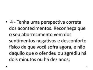 • 4 - Tenha uma perspectiva correta 
dos acontecimentos. Reconheça que 
o seu aborrecimento vem dos 
sentimentos negativos e desconforto 
físico de que você sofra agora, e não 
daquilo que o ofendeu ou agrediu há 
dois minutos ou há dez anos; 
• 35 
 