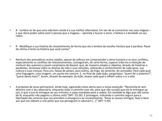 • 8 - Lembre-se de que uma vida bem vivida é a sua melhor alternativa. Em vez de se concentrar nas suas mágoas – 
38 
o que daria poder sobre você à pessoa que o magoou – aprenda a buscar o amor, a beleza e a bondade ao seu 
redor; 
• 9 - Modifique a sua história de ressentimento de forma que ela o lembre da escolha heróica que é perdoar. Passe 
de vítima a herói na história que você contar.” 
• Nenhum dos pensadores acima citados, apesar do esforço em compreender a alma humana e os seus conflitos, 
especialmente os conflitos de relacionamentos, conseguiram, de certa forma, superar (não era a intenção de 
nenhum dos autores) o jovem carpinteiro de Nazaré, que, de maneira simples e objetiva, através de histórias e 
parábolas, lecionava sobre os dramas da vida e suas soluções, utilizando o conhecimento de cada povo, sua 
cultura e suas crenças. Para uns, falava de peixes; para outros, do trigo, da semente, do semeador. Para cada qual 
uma linguagem, uma imagem, um ponto em comum. E, no final de cada lição, perguntava: “quem foi o próximo?”, 
“quem devia mais?”. Assim, através do exemplo, da lição, levava cada qual a refletir sobre si e a vida. 
• A proposta de Jesus permanece, ainda hoje, vigorando como alerta para a nossa evolução: “Reconcilia-te sem 
demora com o teu adversário, enquanto estás a caminho com ele, para que não suceda que ele te entregue ao 
juiz, e que o juiz te entregue ao seu ministro, e sejas mandado para a cadeia. Em verdade te digo que não sairás 
de lá, enquanto não pagares o último ceitil.”(MT- 25:26). E prossegue, indicando o caminho seguro para a 
libertação das amarras que nos prendem à amargura e ao ressentimento: “Amai os vossos inimigos; fazei o bem 
aos que vos odeiam e orai pelos que vos perseguem e caluniam [...]” (MT- 5:44) 
 