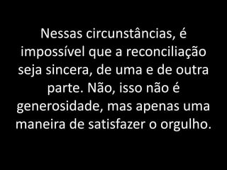 Nessas circunstâncias, é 
impossível que a reconciliação 
seja sincera, de uma e de outra 
parte. Não, isso não é 
generosidade, mas apenas uma 
maneira de satisfazer o orgulho. 
 