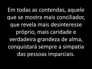 Em todas as contendas, aquele 
que se mostra mais conciliador, 
que revela mais desinteresse 
próprio, mais caridade e 
verdadeira grandeza de alma, 
conquistará sempre a simpatia 
das pessoas imparciais. 
 