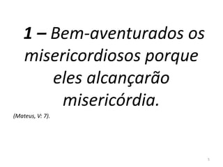 1 – Bem-aventurados os 
misericordiosos porque 
eles alcançarão 
misericórdia. 
(Mateus, V: 7). 
5 
 