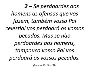 2 – Se perdoardes aos 
homens as ofensas que vos 
fazem, também vosso Pai 
celestial vos perdoará os vossos 
pecados. Mas se não 
perdoardes aos homens, 
tampouco vosso Pai vos 
perdoará os vossos pecados. 
(Mateus, VI: 14 e 15). 6 
 