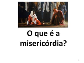 O que é a 
misericórdia? 
7 
 