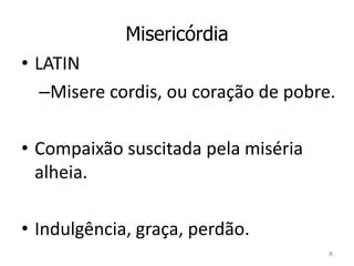 Misericórdia 
• LATIN 
–Misere cordis, ou coração de pobre. 
• Compaixão suscitada pela miséria 
alheia. 
• Indulgência, graça, perdão. 
8 
 