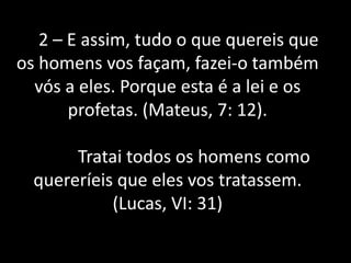 2 – E assim, tudo o que quereis que
os homens vos façam, fazei-o também
vós a eles. Porque esta é a lei e os
profetas. (Mateus, 7: 12).
Tratai todos os homens como
quereríeis que eles vos tratassem.
(Lucas, VI: 31)
 
