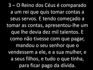 3 – O Reino dos Céus é comparado
a um rei que quis tomar contas a
seus servos. E tendo começado a
tomar as contas, apresentou-lhe um
que lhe devia dez mil talentos. E
como não tivesse com que pagar,
mandou o seu senhor que o
vendessem a ele, e a sua mulher, e
a seus filhos, e tudo o que tinha,
para ficar pago da dívida.
 