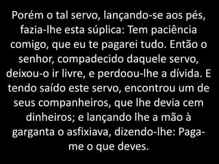 Porém o tal servo, lançando-se aos pés,
fazia-lhe esta súplica: Tem paciência
comigo, que eu te pagarei tudo. Então o
senhor, compadecido daquele servo,
deixou-o ir livre, e perdoou-lhe a dívida. E
tendo saído este servo, encontrou um de
seus companheiros, que lhe devia cem
dinheiros; e lançando lhe a mão à
garganta o asfixiava, dizendo-lhe: Paga-
me o que deves.
 
