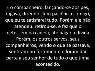 E o companheiro, lançando-se aos pés,
rogava, dizendo: Tem paciência comigo,
que eu te satisfarei tudo. Porém ele não
atendeu: retirou-se, e fez que o
metessem na cadeia, até pagar a dívida.
Porém, os outros servos, seus
companheiros, vendo o que se passava,
sentiram-no fortemente e foram dar
parte a seu senhor de tudo o que tinha
acontecido.
 