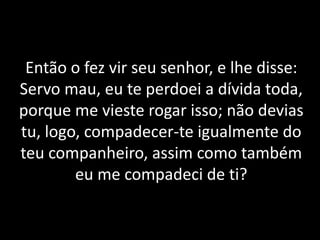 Então o fez vir seu senhor, e lhe disse:
Servo mau, eu te perdoei a dívida toda,
porque me vieste rogar isso; não devias
tu, logo, compadecer-te igualmente do
teu companheiro, assim como também
eu me compadeci de ti?
 