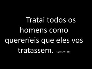 Tratai todos os
homens como
quereríeis que eles vos
tratassem. (Lucas, VI: 31)
 