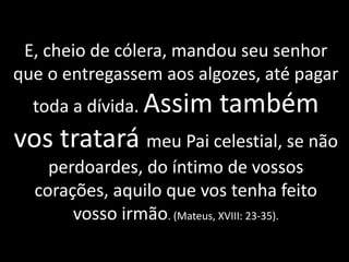 E, cheio de cólera, mandou seu senhor
que o entregassem aos algozes, até pagar
toda a dívida. Assim também
vos tratará meu Pai celestial, se não
perdoardes, do íntimo de vossos
corações, aquilo que vos tenha feito
vosso irmão. (Mateus, XVIII: 23-35).
 