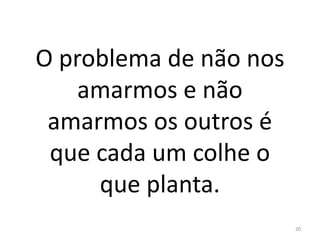 O problema de não nos
amarmos e não
amarmos os outros é
que cada um colhe o
que planta.
20
 