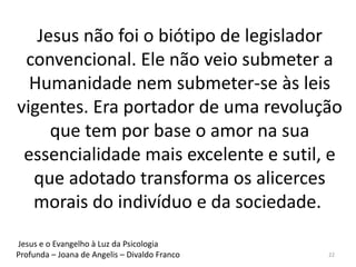 Jesus não foi o biótipo de legislador
convencional. Ele não veio submeter a
Humanidade nem submeter-se às leis
vigentes. Era portador de uma revolução
que tem por base o amor na sua
essencialidade mais excelente e sutil, e
que adotado transforma os alicerces
morais do indivíduo e da sociedade.
22
Jesus e o Evangelho à Luz da Psicologia
Profunda – Joana de Angelis – Divaldo Franco
 