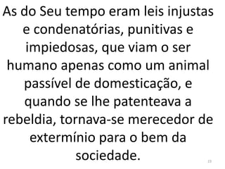 As do Seu tempo eram leis injustas
e condenatórias, punitivas e
impiedosas, que viam o ser
humano apenas como um animal
passível de domesticação, e
quando se lhe patenteava a
rebeldia, tornava-se merecedor de
extermínio para o bem da
sociedade. 23
 