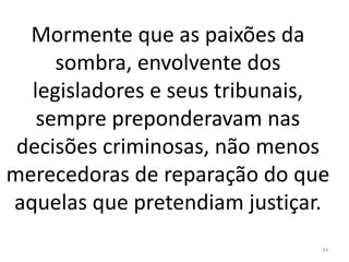 Mormente que as paixões da
sombra, envolvente dos
legisladores e seus tribunais,
sempre preponderavam nas
decisões criminosas, não menos
merecedoras de reparação do que
aquelas que pretendiam justiçar.
24
 