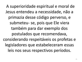 A superioridade espiritual e moral de
Jesus entendeu a necessidade, não a
primazia desse código perverso, e
submeteu- se, pois que Ele viera
também para dar exemplo dos
postulados que recomendava,
considerando respeitáveis os profetas e
legisladores que estabeleceram essas
leis nos seus respectivos períodos.
25
 