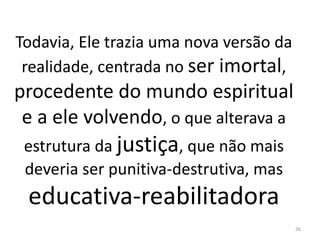 Todavia, Ele trazia uma nova versão da
realidade, centrada no ser imortal,
procedente do mundo espiritual
e a ele volvendo, o que alterava a
estrutura da justiça, que não mais
deveria ser punitiva-destrutiva, mas
educativa-reabilitadora
26
 