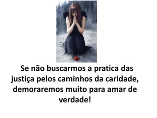 Se não buscarmos a pratica das
justiça pelos caminhos da caridade,
demoraremos muito para amar de
verdade!
 