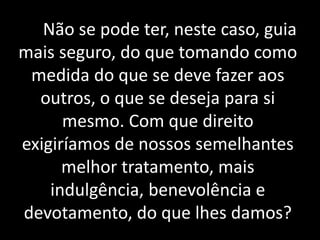Não se pode ter, neste caso, guia
mais seguro, do que tomando como
medida do que se deve fazer aos
outros, o que se deseja para si
mesmo. Com que direito
exigiríamos de nossos semelhantes
melhor tratamento, mais
indulgência, benevolência e
devotamento, do que lhes damos?
 