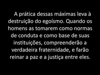 A prática dessas máximas leva à
destruição do egoísmo. Quando os
homens as tomarem como normas
de conduta e como base de suas
instituições, compreenderão a
verdadeira fraternidade, e farão
reinar a paz e a justiça entre eles.
 