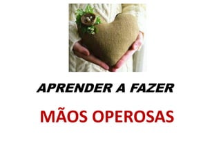 APRENDER A FAZER
MÃOS OPEROSAS
 