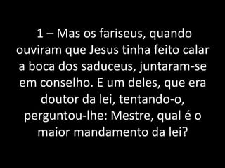 1 – Mas os fariseus, quando
ouviram que Jesus tinha feito calar
a boca dos saduceus, juntaram-se
em conselho. E um deles, que era
doutor da lei, tentando-o,
perguntou-lhe: Mestre, qual é o
maior mandamento da lei?
 