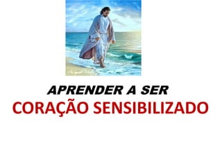 APRENDER A SER
CORAÇÃO SENSIBILIZADO
 