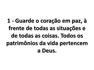 1 - Guarde o coração em paz, à
frente de todas as situações e
de todas as coisas. Todos os
patrimônios da vida pertencem
a Deus.
 