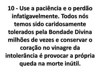 10 - Use a paciência e o perdão
infatigavelmente. Todos nós
temos sido caridosamente
tolerados pela Bondade Divina
milhões de vezes e conservar o
coração no vinagre da
intolerância é provocar a própria
queda na morte inútil.
 