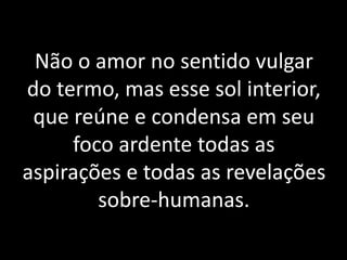 Não o amor no sentido vulgar
do termo, mas esse sol interior,
que reúne e condensa em seu
foco ardente todas as
aspirações e todas as revelações
sobre-humanas.
 