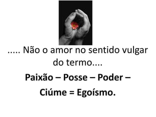 ..... Não o amor no sentido vulgar
do termo....
Paixão – Posse – Poder –
Ciúme = Egoísmo.
 