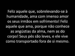 Feliz aquele que, sobrelevando-se à
humanidade, ama com imenso amor
os seus irmãos em sofrimento! Feliz
aquele que ama, porque não conhece
as angústias da alma, nem as do
corpo! Seus pés são leves, e ele vive
como transportado fora de si mesmo.
 
