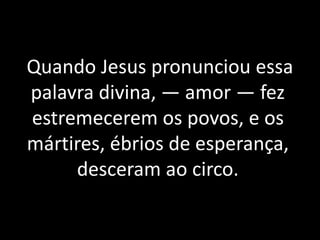 Quando Jesus pronunciou essa
palavra divina, — amor — fez
estremecerem os povos, e os
mártires, ébrios de esperança,
desceram ao circo.
 