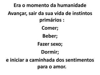 Era o momento da humanidade
Avançar, sair da sua vida de instintos
primários :
Comer;
Beber;
Fazer sexo;
Dormir;
e iniciar a caminhada dos sentimentos
para o amor.
 