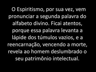 O Espiritismo, por sua vez, vem
pronunciar a segunda palavra do
alfabeto divino. Ficai atentos,
porque essa palavra levanta a
lápide dos túmulos vazios, e a
reencarnação, vencendo a morte,
revela ao homem deslumbrado o
seu patrimônio intelectual.
 