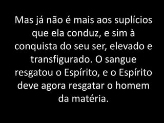 Mas já não é mais aos suplícios
que ela conduz, e sim à
conquista do seu ser, elevado e
transfigurado. O sangue
resgatou o Espírito, e o Espírito
deve agora resgatar o homem
da matéria.
 