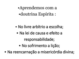 •Aprendemos com a
•doutrina Espírita :
• No livre arbítrio a escolha;
• Na lei de causa e efeito a
responsabilidade;
• No sofrimento a lição;
• Na reencarnação a misericórdia divina;
 